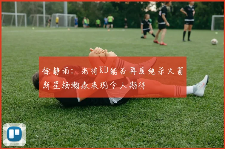徐静雨：老将KD能否再度绝杀火箭新星杨瀚森表现令人期待