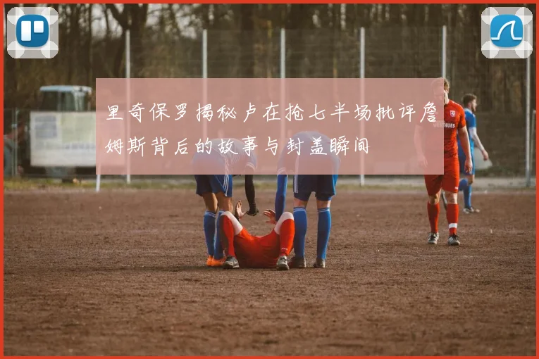 里奇保罗揭秘卢在抢七半场批评詹姆斯背后的故事与封盖瞬间
