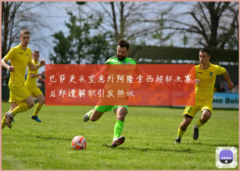 巴萨更衣室意外阿隆索西超杯决赛后即遭解职引发热议