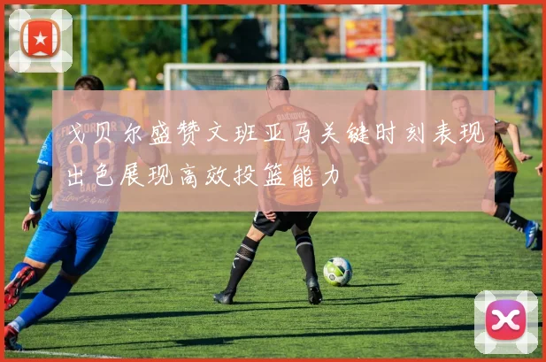 戈贝尔盛赞文班亚马关键时刻表现出色展现高效投篮能力