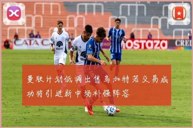 曼联计划低调出售乌加特若交易成功将引进新中场补强阵容