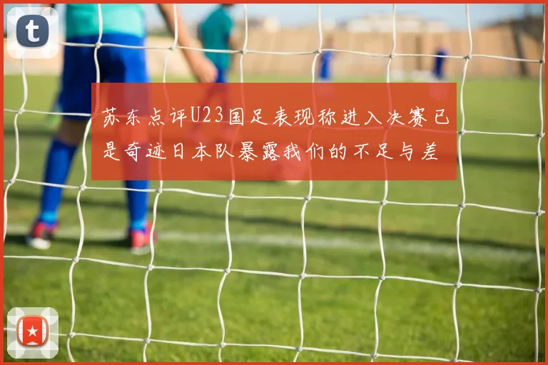 苏东点评U23国足表现称进入决赛已是奇迹日本队暴露我们的不足与差距