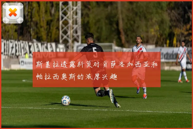 斯基拉透露科莫对贡萨洛加西亚和帕拉西奥斯的浓厚兴趣