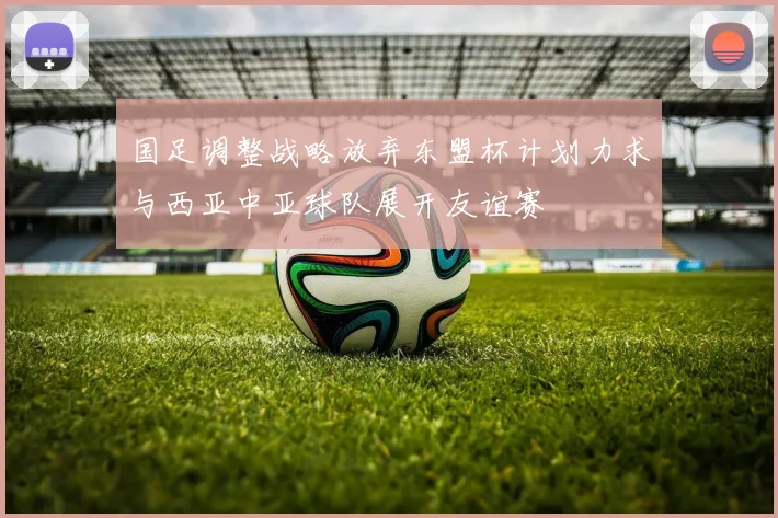 国足调整战略放弃东盟杯计划力求与西亚中亚球队展开友谊赛