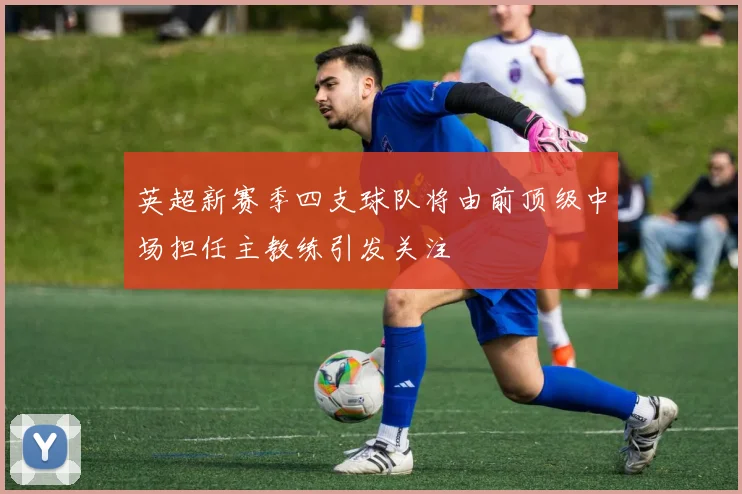 英超新赛季四支球队将由前顶级中场担任主教练引发关注