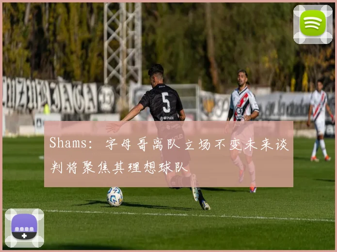 Shams：字母哥离队立场不变未来谈判将聚焦其理想球队
