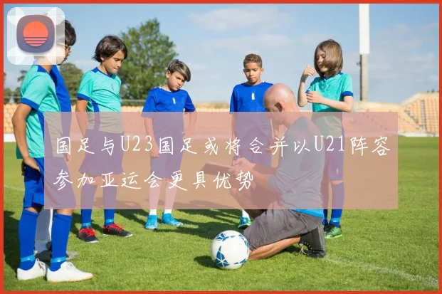 国足与U23国足或将合并以U21阵容参加亚运会更具优势