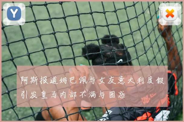 阿斯报道姆巴佩与女友意大利度假引发皇马内部不满与困惑