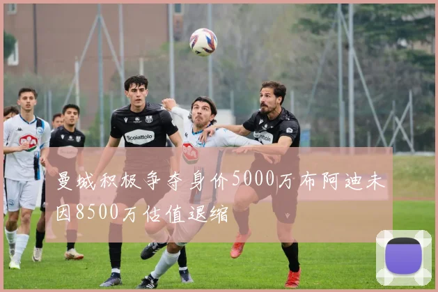曼城积极争夺身价5000万布阿迪未因8500万估值退缩